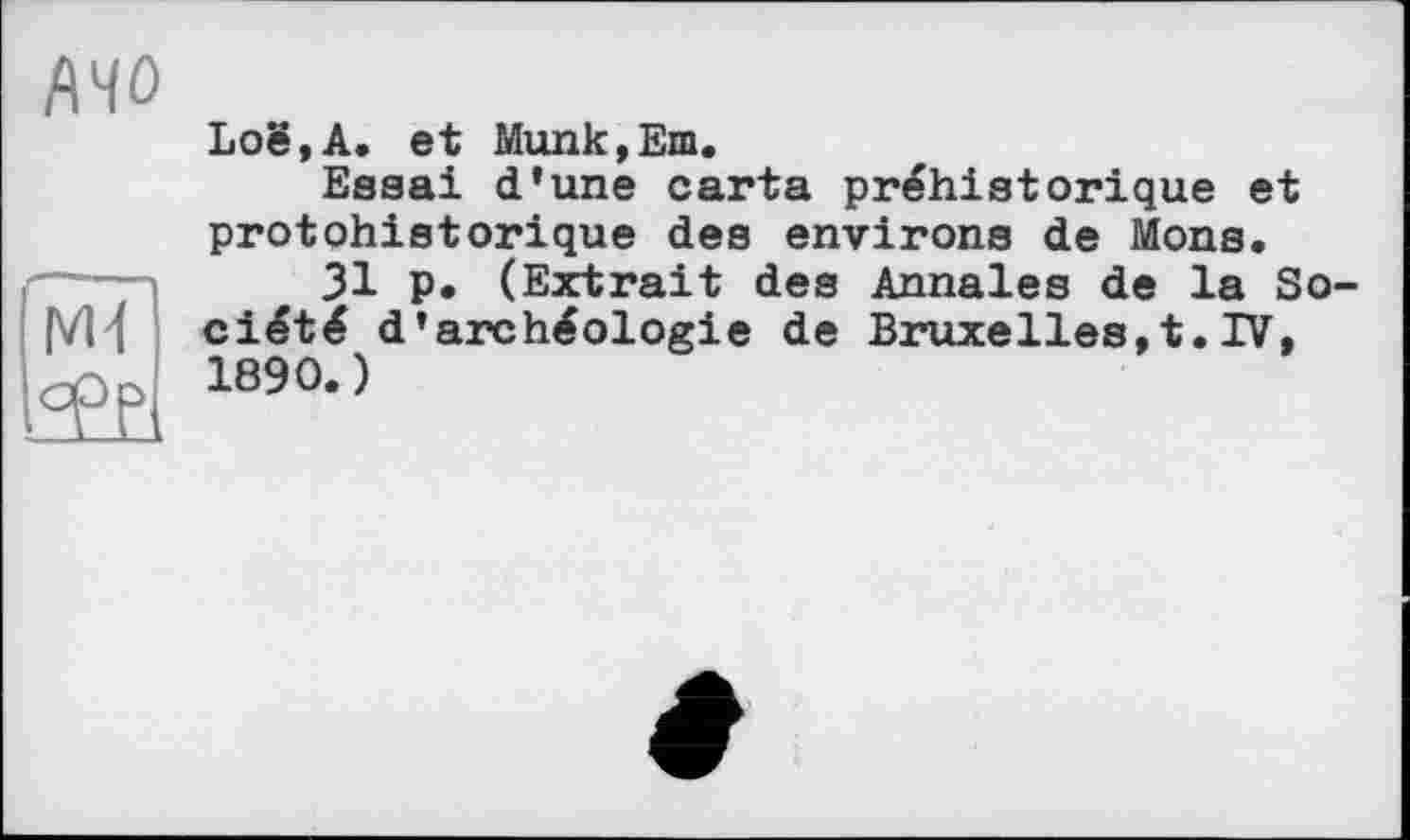 ﻿AHO
Loë,A. et Munk,Em.
Essai d’une carta préhistorique et protohistorique des environs de Mons.
31 p. (Extrait des Annales de la Société d’archéologie de Bruxelles,t.IV, 1890.)
уи
t°P?